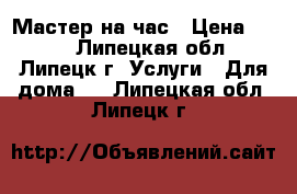 Мастер на час › Цена ­ 100 - Липецкая обл., Липецк г. Услуги » Для дома   . Липецкая обл.,Липецк г.